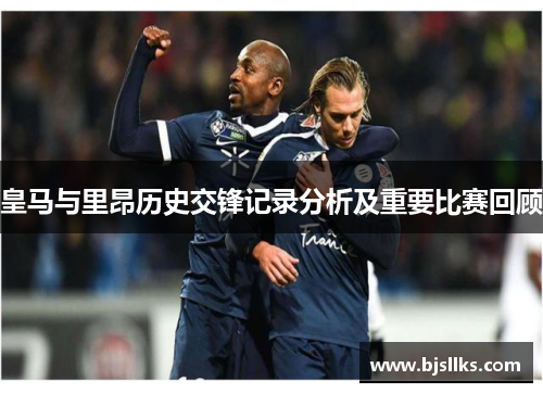 皇马与里昂历史交锋记录分析及重要比赛回顾