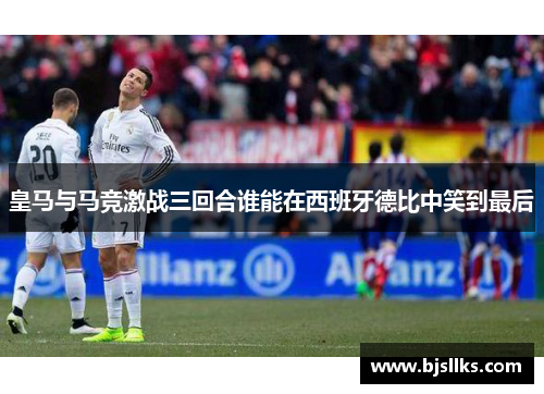 皇马与马竞激战三回合谁能在西班牙德比中笑到最后