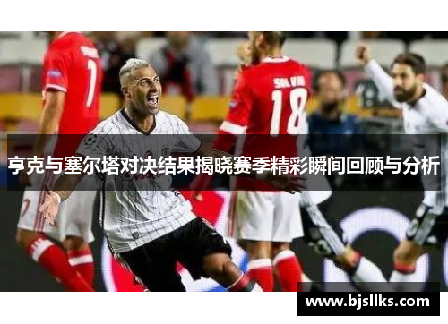 亨克与塞尔塔对决结果揭晓赛季精彩瞬间回顾与分析
